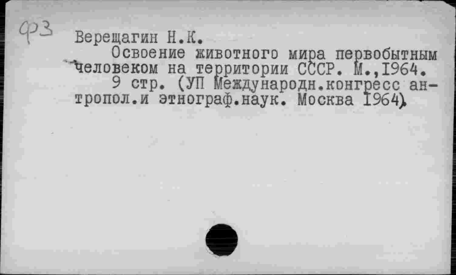 ﻿Верещагин H.К.
Освоение животного мира первобытным Человеком на территории СССР. м.,1964.
9 стр. (УП международн.конгресс ан-тропол.и этнограф.наук. Москва 1964>